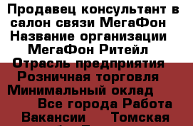 Продавец-консультант в салон связи МегаФон › Название организации ­ МегаФон Ритейл › Отрасль предприятия ­ Розничная торговля › Минимальный оклад ­ 20 000 - Все города Работа » Вакансии   . Томская обл.,Томск г.